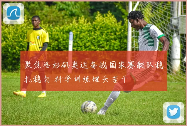 聚焦洛杉矶奥运备战国家赛艇队稳扎稳打 科学训练埋头苦干