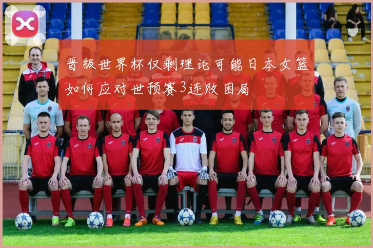 晋级世界杯仅剩理论可能日本女篮如何应对世预赛3连败困局