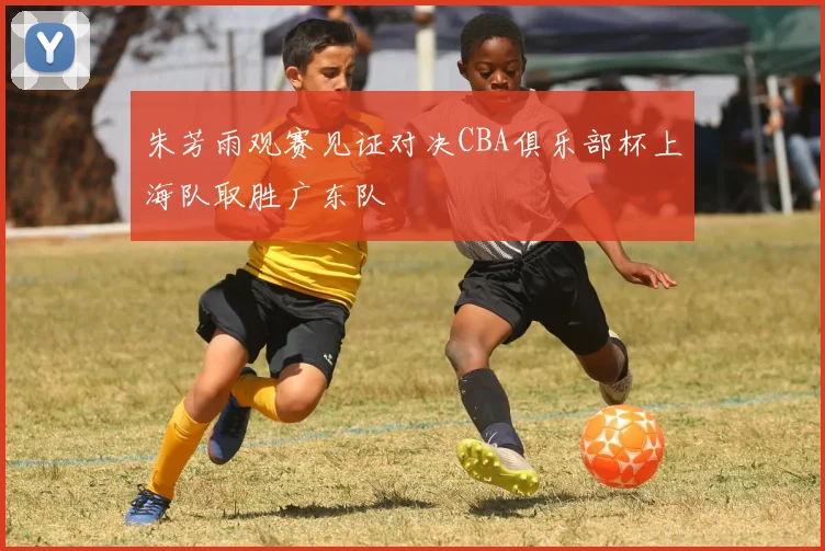 朱芳雨观赛见证对决CBA俱乐部杯上海队取胜广东队