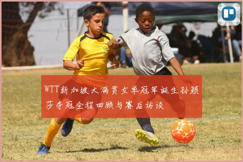 WTT新加坡大满贯女单冠军诞生孙颖莎夺冠全程回顾与赛后访谈