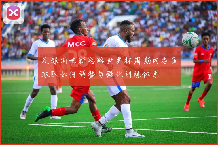 足球训练新思路世界杯周期内各国球队如何调整与强化训练体系