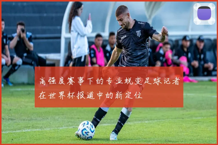 高强度赛事下的专业蜕变足球记者在世界杯报道中的新定位