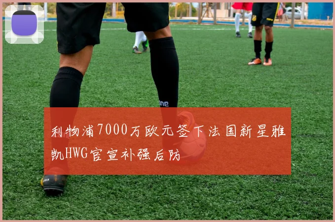 利物浦7000万欧元签下法国新星雅凯HWG官宣补强后防