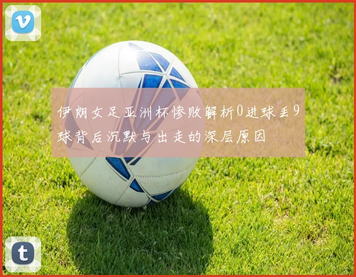 伊朗女足亚洲杯惨败解析0进球丢9球背后沉默与出走的深层原因