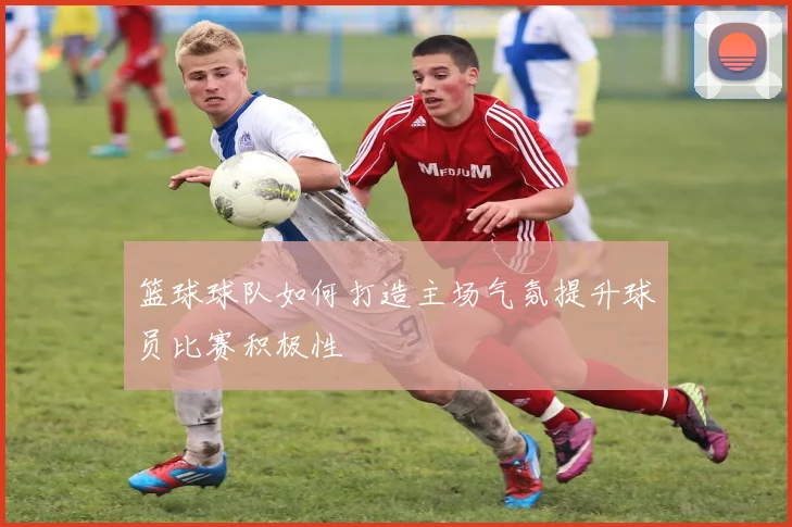 篮球球队如何打造主场气氛提升球员比赛积极性