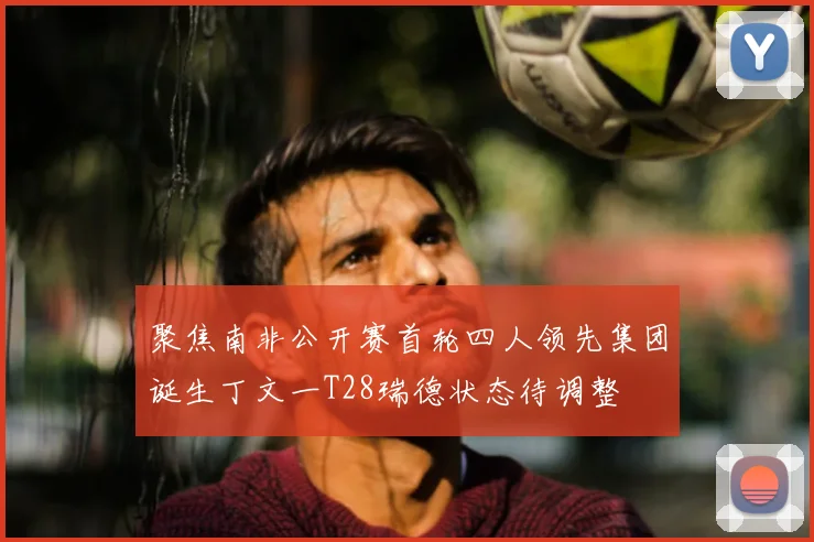 聚焦南非公开赛首轮四人领先集团诞生丁文一T28瑞德状态待调整