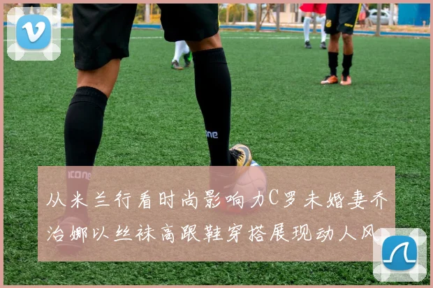 从米兰行看时尚影响力C罗未婚妻乔治娜以丝袜高跟鞋穿搭展现动人风采