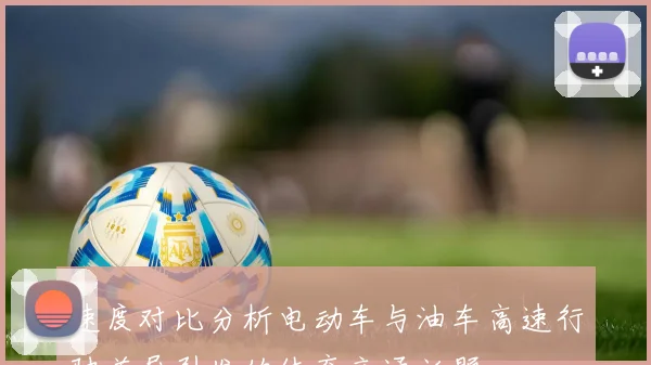速度对比分析电动车与油车高速行驶差异引发的体育交通话题