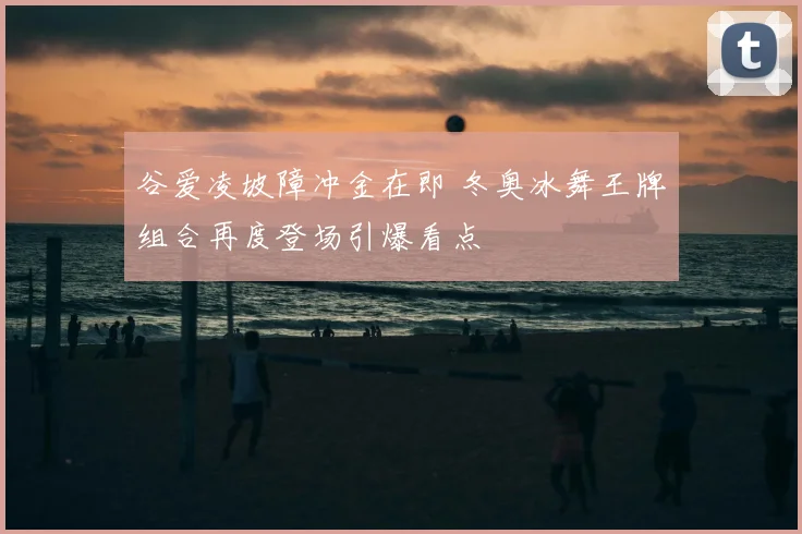 谷爱凌坡障冲金在即 冬奥冰舞王牌组合再度登场引爆看点