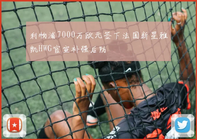 利物浦7000万欧元签下法国新星雅凯HWG官宣补强后防