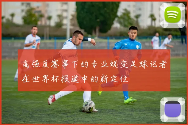 高强度赛事下的专业蜕变足球记者在世界杯报道中的新定位