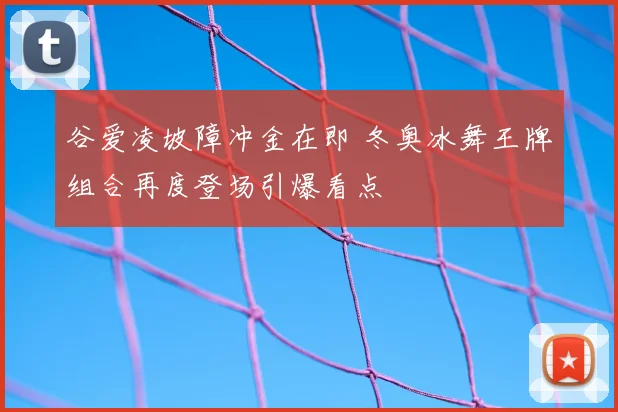 谷爱凌坡障冲金在即 冬奥冰舞王牌组合再度登场引爆看点